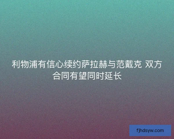 利物浦有信心续约萨拉赫与范戴克 双方合同有望同时延长