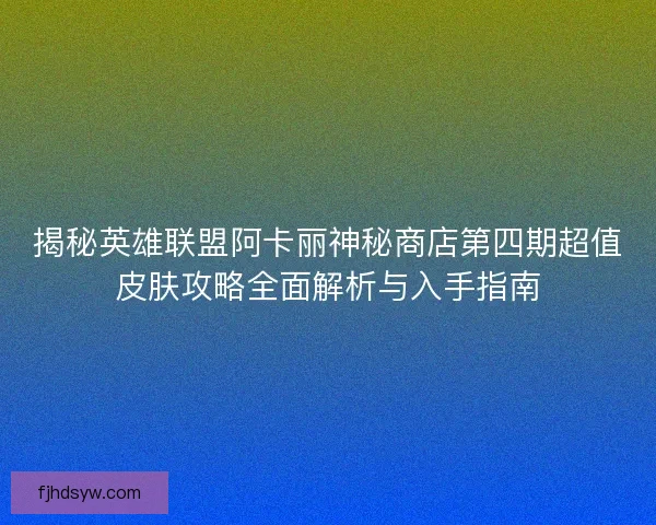 揭秘英雄联盟阿卡丽神秘商店第四期超值皮肤攻略全面解析与入手指南