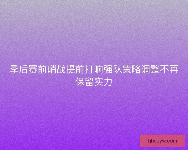 季后赛前哨战提前打响强队策略调整不再保留实力