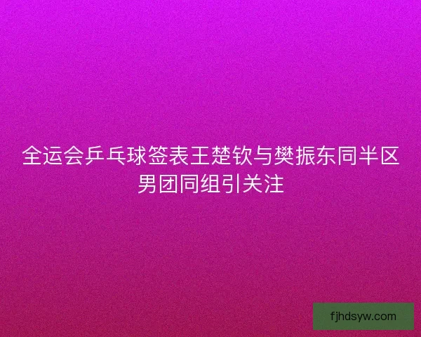 全运会乒乓球签表王楚钦与樊振东同半区男团同组引关注